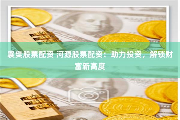 襄樊股票配资 河源股票配资：助力投资，解锁财富新高度