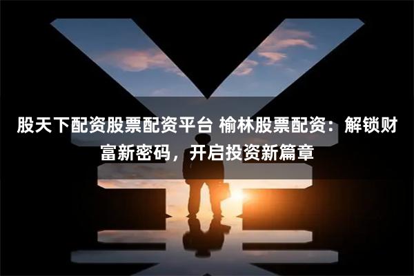 股天下配资股票配资平台 榆林股票配资：解锁财富新密码，开启投资新篇章
