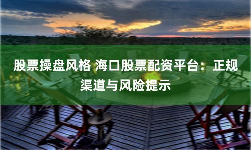 股票操盘风格 海口股票配资平台：正规渠道与风险提示