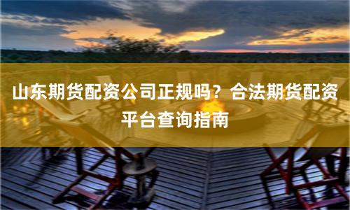 山东期货配资公司正规吗？合法期货配资平台查询指南